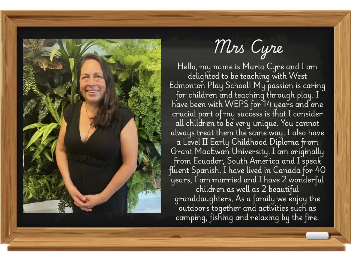 Image of Maria Cyre with the follow biography: Hello, my name is Maria Cyre and I am delighted to be teaching with West Edmonton Play School! My passion is caring for children and teaching through play. I have been with WEPS for 14 years and one crucial part of my success is that I consider all children to be very unique. You cannot always treat them the same way. I also have a LEvel 2 Early Childhood diploma from Grant MacEwan University. I am originally from Ecuador, South America and I speak fluent spanish. I have lived in Canada for 40 years, I am married and I have 2 wonderful children as well as 2 beautiful granddaughters. As a family we enjoy the outdoors together and activities such as camping, fishing, and relaxing by the fire.